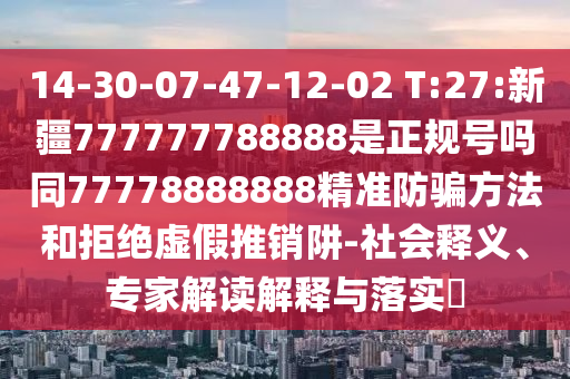14-30-07-47-12-02 T:27:新疆777777788888是正规号吗同77778888888精准防骗方法和拒绝虚假推销阱-社会释义、专家解读解释与落实​