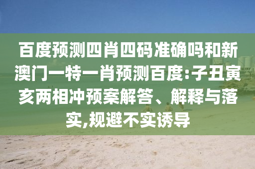 百度预测四肖四码准确吗和新澳门一特一肖预测百度:子丑寅亥两相冲预案解答、解释与落实,规避不实诱导