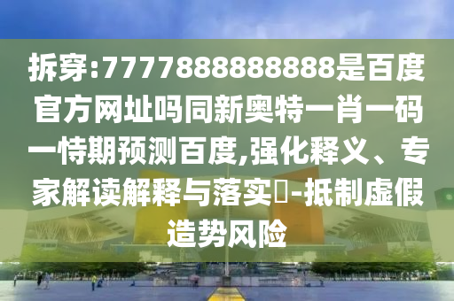 拆穿:7777888888888是百度官方网址吗同新奥特一肖一码一恃期预测百度,强化释义、专家解读解释与落实-抵制虚假造势风险