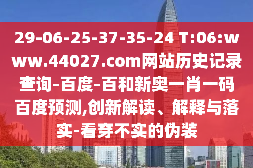 29-06-25-37-35-24 T:06:www.44027.com网站历史记录查询-百度-百和新奥一肖一码百度预测,创新解读、解释与落实-看穿不实的伪装