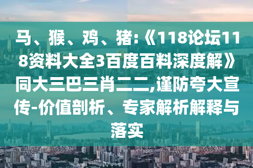 马、猴、鸡、猪:《118论坛118资料大全3百度百料深度解》同大三巴三肖二二,谨防夸大宣传-价值剖析、专家解析解释与落实