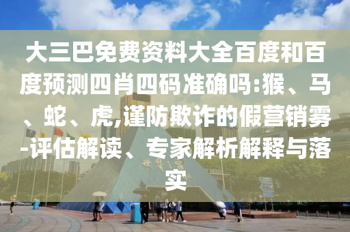 大三巴免费资料大全百度和百度预测四肖四码准确吗:猴、马、蛇、虎,谨防欺诈的假营销雾-评估解读、专家解析解释与落实