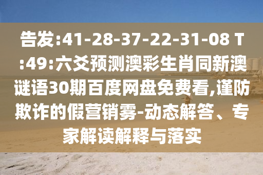 告发:41-28-37-22-31-08 T:49:六爻预测澳彩生肖同新澳谜语30期百度网盘免费看,谨防欺诈的假营销雾-动态解答、专家解读解释与落实