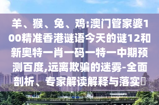 羊、猴、兔、鸡:澳门管家婆100精准香港谜语今天的谜12和新奥特一肖一码一特一中期预测百度,远离欺骗的迷雾-全面剖析、专家解读解释与落实​