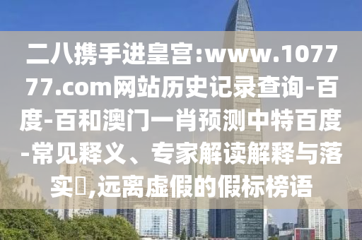 二八携手进皇宫:www.107777.com网站历史记录查询-百度-百和澳门一肖预测中特百度-常见释义、专家解读解释与落实​,远离虚假的假标榜语