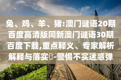 兔、鸡、羊、猪:澳门谜语20期百度高清版同新澳门谜语30期百度下载,重点释义、专家解析解释与落实​-警惕不实迷惑弹