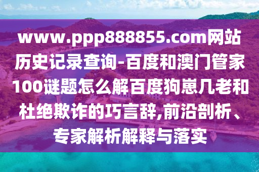 www.ppp888855.com网站历史记录查询-百度和澳门管家100谜题怎么解百度狗崽几老和杜绝欺诈的巧言辞,前沿剖析、专家解析解释与落实