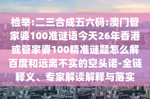 检举:二三合成五六码:澳门管家婆100准谜语今天26年香港或管家婆100精准谜题怎么解百度和远离不实的空头诺-全链释义、专家解读解释与落实