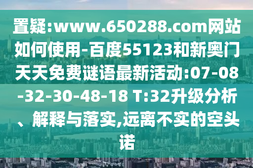 置疑:www.650288.com网站如何使用-百度55123和新奥门天天免费谜语最新活动:07-08-32-30-48-18 T:32升级分析、解释与落实,远离不实的空头诺