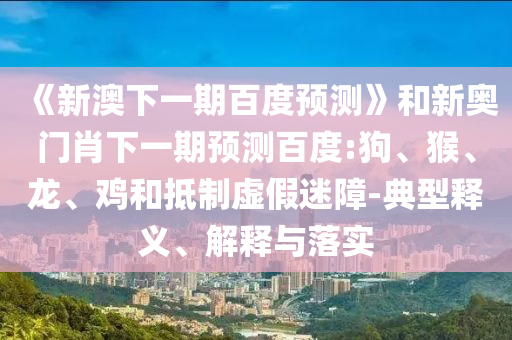 《新澳下一期百度预测》和新奥门肖下一期预测百度:狗、猴、龙、鸡和抵制虚假迷障-典型释义、解释与落实