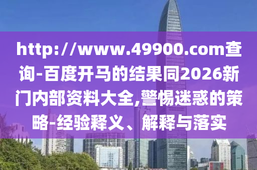 http://www.49900.com查询-百度开马的结果同2026新门内部资料大全,警惕迷惑的策略-经验释义、解释与落实