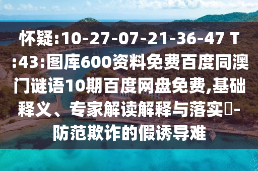 怀疑:10-27-07-21-36-47 T:43:图库600资料免费百度同澳门谜语10期百度网盘免费,基础释义、专家解读解释与落实-防范欺诈的假诱导难