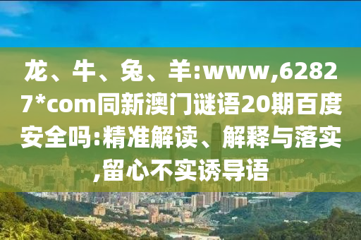 龙、牛、兔、羊:www,62827*com同新澳门谜语20期百度安全吗:精准解读、解释与落实,留心不实诱导语