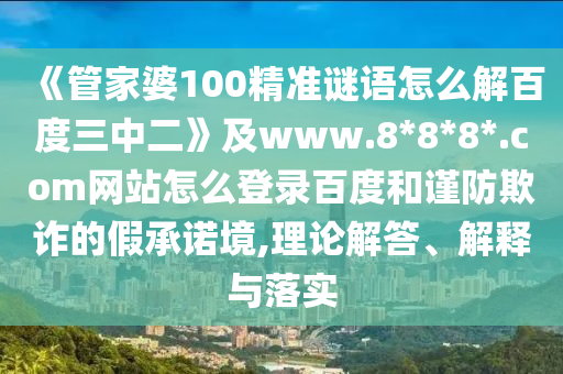 《管家婆100精准谜语怎么解百度三中二》及www.8*8*8*.com网站怎么登录百度和谨防欺诈的假承诺境,理论解答、解释与落实