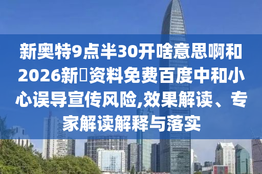 新奥特9点半30开啥意思啊和2026新奧资料免费百度中和小心误导宣传风险,效果解读、专家解读解释与落实