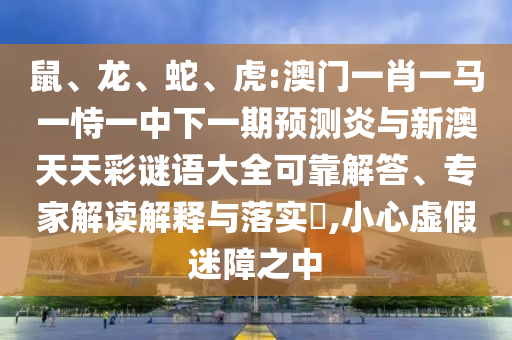 鼠、龙、蛇、虎:澳门一肖一马一恃一中下一期预测炎与新澳天天彩谜语大全可靠解答、专家解读解释与落实​,小心虚假迷障之中