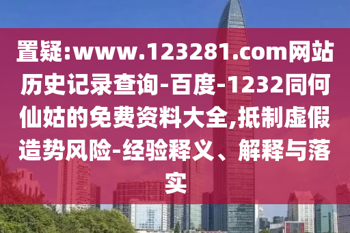 置疑:www.123281.com网站历史记录查询-百度-1232同何仙姑的免费资料大全,抵制虚假造势风险-经验释义、解释与落实