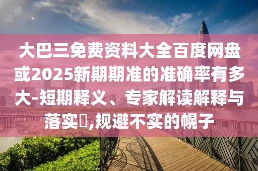大巴三免费资料大全百度网盘或2025新期期准的准确率有多大-短期释义、专家解读解释与落实​,规避不实的幌子