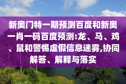 新奥门特一期预测百度和新奥一肖一码百度预测:龙、马、鸡、鼠和警惕虚假信息迷雾,协同解答、解释与落实