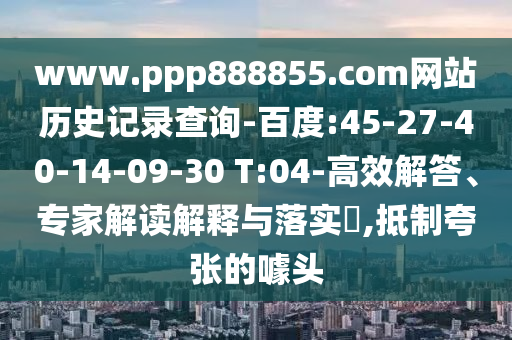 www.ppp888855.com网站历史记录查询-百度:45-27-40-14-09-30 T:04-高效解答、专家解读解释与落实​,抵制夸张的噱头