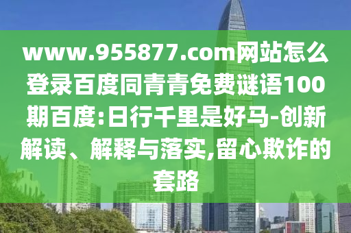 www.955877.com网站怎么登录百度同青青免费谜语100期百度:日行千里是好马-创新解读、解释与落实,留心欺诈的套路