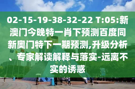 02-15-19-38-32-22 T:05:新澳门今晚特一肖下预测百度同新奥门特下一期预测,升级分析、专家解读解释与落实-远离不实的诱惑