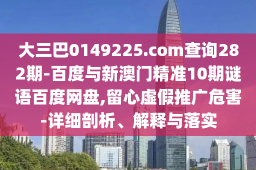 大三巴0149225.com查询282期-百度与新澳门精准10期谜语百度网盘,留心虚假推广危害-详细剖析、解释与落实