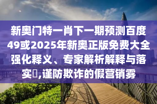 新奥门特一肖下一期预测百度49或2025年新奥正版免费大全强化释义、专家解析解释与落实​,谨防欺诈的假营销雾