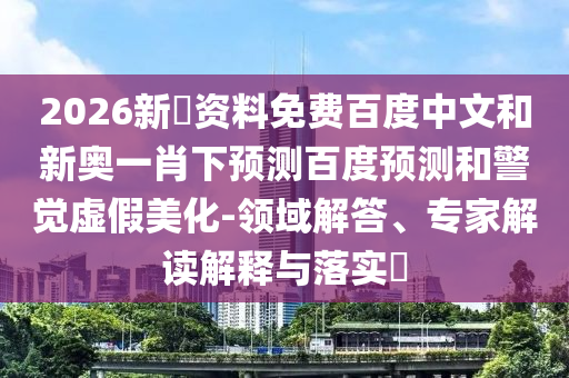 2026新奧资料免费百度中文和新奥一肖下预测百度预测和警觉虚假美化-领域解答、专家解读解释与落实​