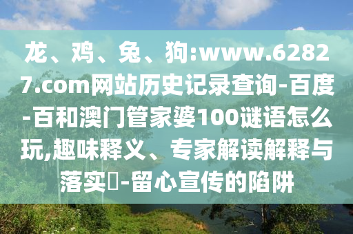 龙、鸡、兔、狗:www.62827.com网站历史记录查询-百度-百和澳门管家婆100谜语怎么玩,趣味释义、专家解读解释与落实​-留心宣传的陷阱