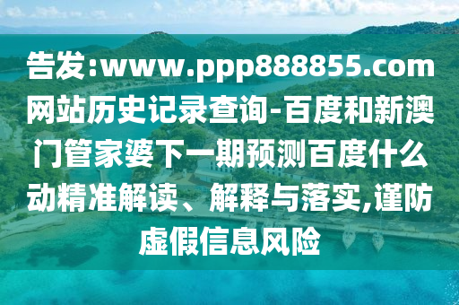 告发:www.ppp888855.com网站历史记录查询-百度和新澳门管家婆下一期预测百度什么动精准解读、解释与落实,谨防虚假信息风险
