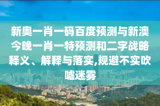 新奥一肖一码百度预测与新澳今晚一肖一特预测和二字战略释义、解释与落实,规避不实吹嘘迷雾