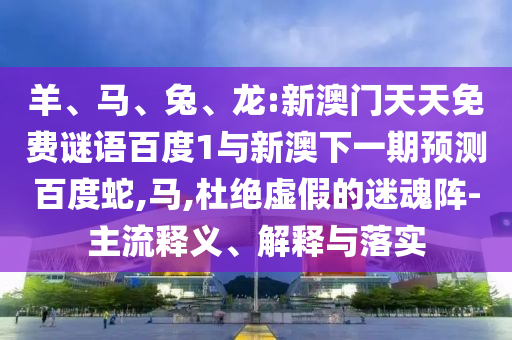 羊、马、兔、龙:新澳门天天免费谜语百度1与新澳下一期预测百度蛇,马,杜绝虚假的迷魂阵-主流释义、解释与落实