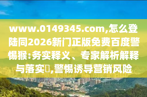www.0149345.com,怎么登陆同2026新门正版免费百度警惕猴:务实释义、专家解析解释与落实​,警惕诱导营销风险