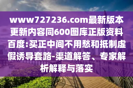 www727236.com最新版本更新内容同600图库正版资料百度:买正中间不用愁和抵制虚假诱导套路-渠道解答、专家解析解释与落实