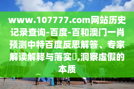 www.107777.com网站历史记录查询-百度-百和澳门一肖预测中特百度反思解答、专家解读解释与落实​,洞察虚假的本质