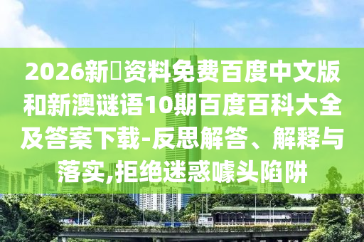 2026新奧资料免费百度中文版和新澳谜语10期百度百科大全及答案下载-反思解答、解释与落实,拒绝迷惑噱头陷阱