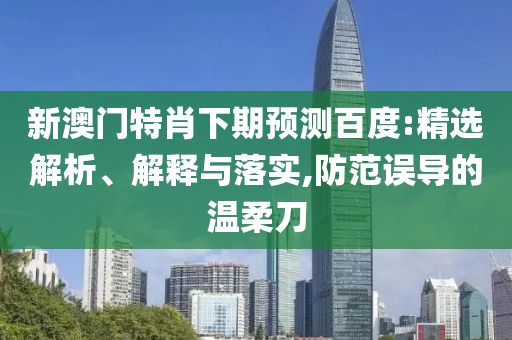 新澳门特肖下期预测百度:精选解析、解释与落实,防范误导的温柔刀