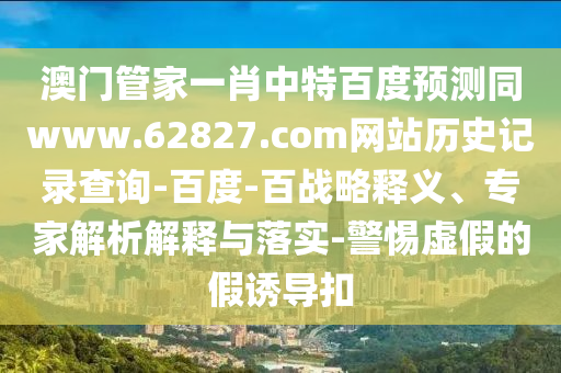 澳门管家一肖中特百度预测同www.62827.com网站历史记录查询-百度-百战略释义、专家解析解释与落实-警惕虚假的假诱导扣