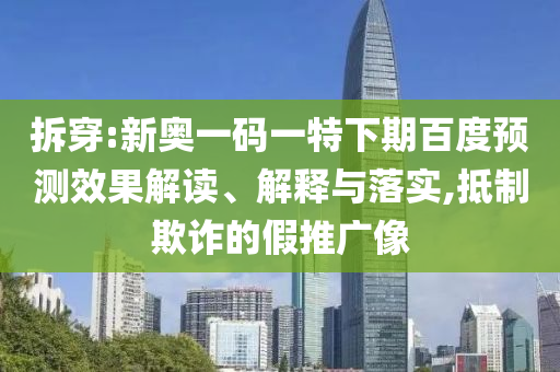 拆穿:新奥一码一特下期百度预测效果解读、解释与落实,抵制欺诈的假推广像