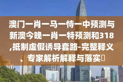 澳门一肖一马一恃一中预测与新澳今晚一肖一特预测和318,抵制虚假诱导套路-完整释义、专家解析解释与落实