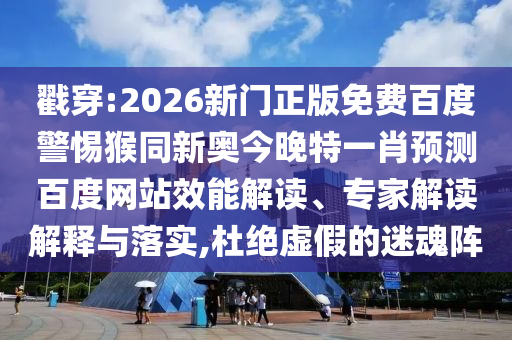 戳穿:2026新门正版免费百度警惕猴同新奥今晚特一肖预测百度网站效能解读、专家解读解释与落实,杜绝虚假的迷魂阵