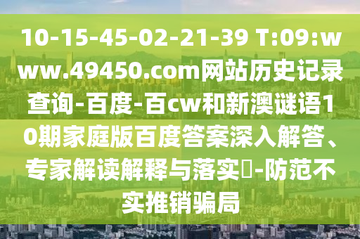 10-15-45-02-21-39 T:09:www.49450.com网站历史记录查询-百度-百cw和新澳谜语10期家庭版百度答案深入解答、专家解读解释与落实​-防范不实推销骗局