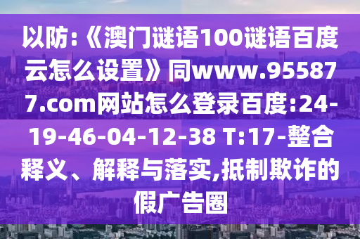 以防:《澳门谜语100谜语百度云怎么设置》同www.955877.com网站怎么登录百度:24-19-46-04-12-38 T:17-整合释义、解释与落实,抵制欺诈的假广告圈