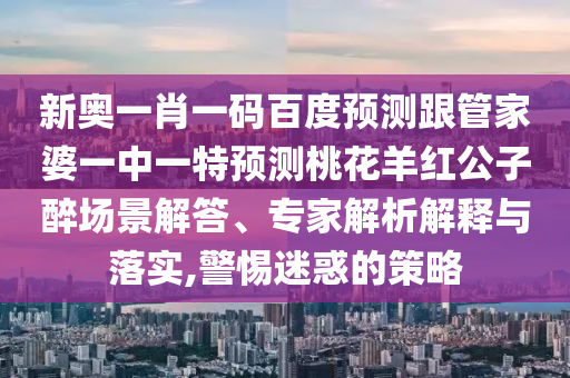 新奥一肖一码百度预测跟管家婆一中一特预测桃花羊红公子醉场景解答、专家解析解释与落实,警惕迷惑的策略