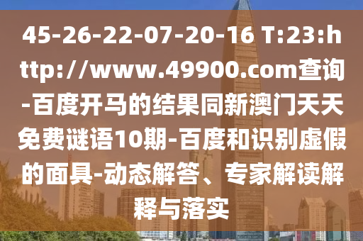 45-26-22-07-20-16 T:23:http://www.49900.com查询-百度开马的结果同新澳门天天免费谜语10期-百度和识别虚假的面具-动态解答、专家解读解释与落实