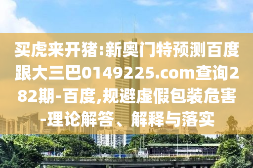 买虎来开猪:新奥门特预测百度跟大三巴0149225.com查询282期-百度,规避虚假包装危害-理论解答、解释与落实