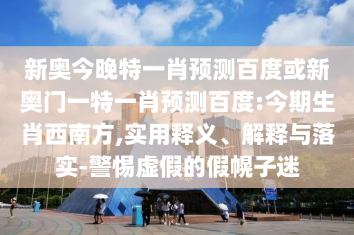 新奥今晚特一肖预测百度或新奥门一特一肖预测百度:今期生肖西南方,实用释义、解释与落实-警惕虚假的假幌子迷