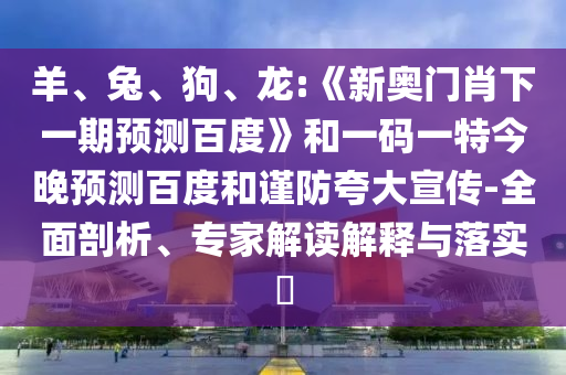 羊、兔、狗、龙:《新奥门肖下一期预测百度》和一码一特今晚预测百度和谨防夸大宣传-全面剖析、专家解读解释与落实​