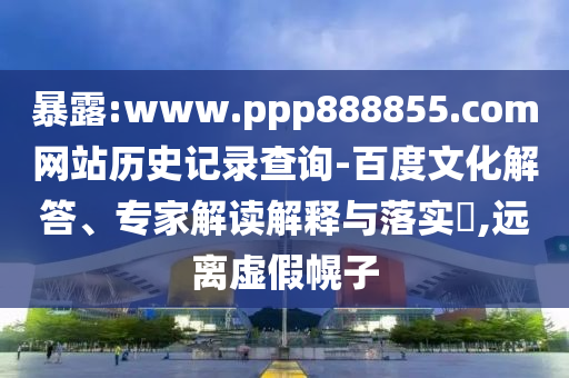 暴露:www.ppp888855.com网站历史记录查询-百度文化解答、专家解读解释与落实​,远离虚假幌子